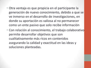 • Otra ventaja es que propicia en el participante la
  generación de nuevo conocimiento, debido a que se
  ve inmerso en el desarrollo de investigaciones, en
  donde su aportación es valiosa al no permanecer
  como un ente pasivo que solo recibe información
• Con relación al conocimiento, el trabajo colaborativo
  permite desarrollar objetivos que son
  cualitativamente más ricos en contenidos
  asegurando la calidad y exactitud en las ideas y
  soluciones planteadas.
 