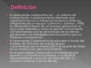    El aprendizaje colaborativo es "...un sistema de
    interacciones cuidadosamente diseñado que
    organiza e induce la influencia recíproca entre los
    integrantes de un equipo."(Johnson y Johnson, 1998).
    Se desarrolla a través de un proceso gradual en el
    que cada miembro y todos se sienten mutuamente
    comprometidos con el aprendizaje de los demás
    generando una interdependencia positiva que no
    implique competencia.
   El Aprendizaje Colaborativo se adquiere a través del
    empleo de métodos de trabajo grupal
    caracterizado por la interacción y el aporte de todos
    en la construcción del conocimiento.
   En el aprendizaje Colaborativo el trabajo grupal
    apunta a compartir la autoridad, a aceptar la
    responsabilidad y el punto de vista del otro, a
    construir consenso con los demás.
 