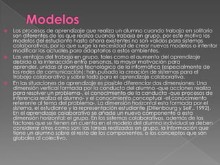    Los procesos de aprendizaje que realiza un alumno cuando trabaja en solitario
    son diferentes de los que realiza cuando trabaja en grupo, por este motivo los
    modelos del estudiante hasta ahora existentes no son validos para sistemas
    colaborativos, por lo que surge la necesidad de crear nuevos modelos o intentar
    modificar los actuales para adaptarlos a estos ambientes.
   Las ventajas del trabajo en grupo, tales como el aumento del aprendizaje
    debido a la interacción entre personas, la mayor motivación para
    aprender, unidas al avance tecnológico de la informática (especialmente de
    las redes de comunicación); han pulsado la creación de sistemas para el
    trabajo colaborativo y sobre todo para el aprendizaje colaborativo.
   En las situaciones de aprendizaje es posible diferenciar dos dimensiones: Una
    dimensión vertical formada por la conducta del alumno -que acciones realiza
    para resolver un problema-, el conocimiento de la conducta -que procesos de
    inferencia realiza el alumno- y el conocimiento conceptual -el conocimiento
    referente al tema del problema-. La dimensión horizontal esta formada por el
    sistema, el estudiante y la representación estudiante (Dillenbourg y Self,. 1992).
    En el aprendizaje colaborativo se añade un nuevo componente a esta
    dimensión horizontal: el grupo. En los sistemas colaborativos, además de los
    factores que se tienen en cuenta en el modelo del alumno individual se deben
    considerar otros como son: las tareas realizadas en grupo, la información que
    tiene un alumno sobre el resto de los componentes, o los conceptos que son
    globales al colectivo.
 