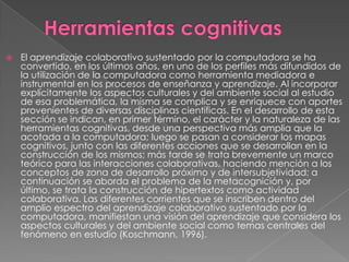    El aprendizaje colaborativo sustentado por la computadora se ha
    convertido, en los últimos años, en uno de los perfiles más difundidos de
    la utilización de la computadora como herramienta mediadora e
    instrumental en los procesos de enseñanza y aprendizaje. Al incorporar
    explícitamente los aspectos culturales y del ambiente social al estudio
    de esa problemática, la misma se complica y se enriquece con aportes
    provenientes de diversas disciplinas científicas. En el desarrollo de esta
    sección se indican, en primer término, el carácter y la naturaleza de las
    herramientas cognitivas, desde una perspectiva más amplia que la
    acotada a la computadora; luego se pasan a considerar los mapas
    cognitivos, junto con las diferentes acciones que se desarrollan en la
    construcción de los mismos; más tarde se trata brevemente un marco
    teórico para las interacciones colaborativas, haciendo mención a los
    conceptos de zona de desarrollo próximo y de intersubjetividad; a
    continuación se aborda el problema de la metacognición y, por
    último, se trata la construcción de hipertextos como actividad
    colaborativa. Las diferentes corrientes que se inscriben dentro del
    amplio espectro del aprendizaje colaborativo sustentado por la
    computadora, manifiestan una visión del aprendizaje que considera los
    aspectos culturales y del ambiente social como temas centrales del
    fenómeno en estudio (Koschmann, 1996).
 