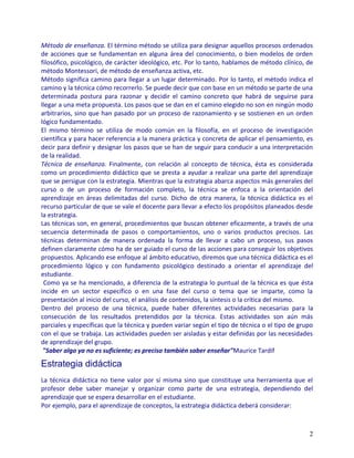 Método de enseñanza. El término método se utiliza para designar aquellos procesos ordenados
de acciones que se fundamentan en alguna área del conocimiento, o bien modelos de orden
filosófico, psicológico, de carácter ideológico, etc. Por lo tanto, hablamos de método clínico, de
método Montessori, de método de enseñanza activa, etc.
Método significa camino para llegar a un lugar determinado. Por lo tanto, el método indica el
camino y la técnica cómo recorrerlo. Se puede decir que con base en un método se parte de una
determinada postura para razonar y decidir el camino concreto que habrá de seguirse para
llegar a una meta propuesta. Los pasos que se dan en el camino elegido no son en ningún modo
arbitrarios, sino que han pasado por un proceso de razonamiento y se sostienen en un orden
lógico fundamentado.
El mismo término se utiliza de modo común en la filosofía, en el proceso de investigación
científica y para hacer referencia a la manera práctica y concreta de aplicar el pensamiento, es
decir para definir y designar los pasos que se han de seguir para conducir a una interpretación
de la realidad.
Técnica de enseñanza. Finalmente, con relación al concepto de técnica, ésta es considerada
como un procedimiento didáctico que se presta a ayudar a realizar una parte del aprendizaje
que se persigue con la estrategia. Mientras que la estrategia abarca aspectos más generales del
curso o de un proceso de formación completo, la técnica se enfoca a la orientación del
aprendizaje en áreas delimitadas del curso. Dicho de otra manera, la técnica didáctica es el
recurso particular de que se vale el docente para llevar a efecto los propósitos planeados desde
la estrategia.
Las técnicas son, en general, procedimientos que buscan obtener eficazmente, a través de una
secuencia determinada de pasos o comportamientos, uno o varios productos precisos. Las
técnicas determinan de manera ordenada la forma de llevar a cabo un proceso, sus pasos
definen claramente cómo ha de ser guiado el curso de las acciones para conseguir los objetivos
propuestos. Aplicando ese enfoque al ámbito educativo, diremos que una técnica didáctica es el
procedimiento lógico y con fundamento psicológico destinado a orientar el aprendizaje del
estudiante.
 Como ya se ha mencionado, a diferencia de la estrategia lo puntual de la técnica es que ésta
incide en un sector específico o en una fase del curso o tema que se imparte, como la
presentación al inicio del curso, el análisis de contenidos, la síntesis o la crítica del mismo.
Dentro del proceso de una técnica, puede haber diferentes actividades necesarias para la
consecución de los resultados pretendidos por la técnica. Estas actividades son aún más
parciales y específicas que la técnica y pueden variar según el tipo de técnica o el tipo de grupo
con el que se trabaja. Las actividades pueden ser aisladas y estar definidas por las necesidades
de aprendizaje del grupo.
 "Saber algo ya no es suficiente; es preciso también saber enseñar"Maurice Tardif

Estrategia didáctica
La técnica didáctica no tiene valor por sí misma sino que constituye una herramienta que el
profesor debe saber manejar y organizar como parte de una estrategia, dependiendo del
aprendizaje que se espera desarrollar en el estudiante.
Por ejemplo, para el aprendizaje de conceptos, la estrategia didáctica deberá considerar:



                                                                                                2
 