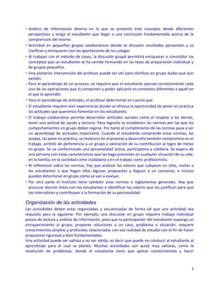 • Análisis de información diversa en la que se presente este concepto desde diferentes
  perspectivas y tenga el estudiante que llegar a una conclusión fundamentada acerca de la
  comprensión del mismo.
• Actividad en pequeños grupos colaborativos donde se discuten resultados personales y se
  clarifican y enriquecen con las aportaciones de los colegas
• Al trabajar con el método de casos, la discusión grupal permitirá enriquecer o consolidar los
  conceptos que un estudiante se ha venido formando en las fases de preparación individual y
  de grupos pequeños.
• Una posterior intervención del profesor puede ser útil para clarificar en grupo dudas que aún
  existen.
• Para el aprendizaje de un proceso, se requiere que el estudiante ejecute correctamente cada
  una de las operaciones que lo componen y poder aplicarlo en contextos diferentes a aquél en
  el que lo aprendió.
• Para el aprendizaje de actitudes, el profesor debe tomar en cuenta que:
• El estudiante requiere vivir experiencias donde se ofrezca la oportunidad de poner en práctica
  las actitudes que queremos fomentar en los estudiantes.
• El trabajo colaborativo permite desarrollar actitudes sociales como el respeto a los demás,
  tener una actitud de ayuda y servicio. Para lograrlo se establecen las normas por las que los
  comportamientos en grupo deben regirse. Por tanto el cumplimiento de las normas pasa a ser
  un aprendizaje de actitudes importante. Cuando el estudiante comprende estas normas, las
  acepta, las pone en práctica, se involucra en el proceso y desarrolla también compromiso en el
  trabajo, sentido de pertenencia a un grupo y valoración de su contribución al logro de metas
  en grupo. Se va conformando una personalidad activa, participativa y solidaria. Se espera de
  una persona con estas características que las haga presentes en cualquier situación de su vida:
  en la familia, en la sociedad como ciudadano y en el trabajo como profesionista.
• Al reflexionar sobre las normas, hay que analizar los valores que subyacen en ellas, invitar a
  los estudiantes a que hagan ellos algunas propuestas y lleguen a un consenso, e incluso
  pueden determinar en grupo cómo se van a evaluar.
• Por otra parte el Instituto tiene también unas normas o reglamentos generales. Hay que
  procurar discutir éstos con los estudiantes e identificar los valores que los justifican para que
  los internalicen y contribuyan a la formación de su personalidad.

Organización de las actividades
Las actividades deben estar organizadas y secuenciadas de forma tal que una actividad sea
requisito para la siguiente. Por ejemplo, una discusión en grupo requiere trabajo individual
previo de lectura y análisis de información, para que la participación del estudiante suponga un
enriquecimiento al grupo; proponer soluciones a un caso, problema o situación, requiere
conocimientos amplios y profundos relacionados con esa realidad de estudio con el fin de hacer
propuestas rigurosas y bien fundamentadas.
Una actividad puede ser valiosa y no ser válida; es decir que puede no conducir al estudiante al
aprendizaje para el cual se planeó. Muchas actividades son quizá muy valiosas, como la
resolución de problemas, donde el estudiante tiene que aplicar conocimientos y hacer



                                                                                                 3
 
