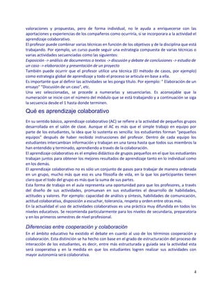 valoraciones y propuestas, pero de forma individual, no le ayuda a enriquecerse con las
aportaciones y experiencias de los compañeros como ocurriría, si se incorporara a la actividad el
aprendizaje colaborativo.
El profesor puede combinar varias técnicas en función de los objetivos y de la disciplina que está
trabajando. Por ejemplo, un curso puede seguir una estrategia compuesta de varias técnicas o
varias actividades secuenciadas como las siguientes:
Exposición -> análisis de documentos o textos -> discusión y debate de conclusiones -> estudio de
un caso -> elaboración y presentación de un proyecto
También puede ocurrir que el profesor utilice una técnica (El método de casos, por ejemplo)
como estrategia global de aprendizaje y todo el proceso se articula en base a ella.
Es importante que al definir las actividades se les ponga título. Por ejemplo: " Elaboración de un
ensayo" "Discusión de un caso", etc.
Una vez seleccionadas, se procede a numerarlas y secuenciarlas. Es aconsejable que la
numeración se inicie con el número del módulo que se está trabajando y a continuación se siga
la secuencia desde el 1 hasta donde terminen.

Qué es aprendizaje colaborativo
En su sentido básico, aprendizaje colaborativo (AC) se refiere a la actividad de pequeños grupos
desarrollada en el salón de clase. Aunque el AC es más que el simple trabajo en equipo por
parte de los estudiantes, la idea que lo sustenta es sencilla: los estudiantes forman "pequeños
equipos" después de haber recibido instrucciones del profesor. Dentro de cada equipo los
estudiantes intercambian información y trabajan en una tarea hasta que todos sus miembros la
han entendido y terminado, aprendiendo a través de la colaboración.
El aprendizaje colaborativo es el empleo didáctico de grupos pequeños en el que los estudiantes
trabajan juntos para obtener los mejores resultados de aprendizaje tanto en lo individual como
en los demás.
El aprendizaje colaborativo no es sólo un conjunto de pasos para trabajar de manera ordenada
en un grupo, mucho más que eso es una filosofía de vida, en la que los participantes tienen
claro que el todo del grupo es más que la suma de sus partes.
Esta forma de trabajo en el aula representa una oportunidad para que los profesores, a través
del diseño de sus actividades, promuevan en sus estudiantes el desarrollo de habilidades,
actitudes y valores. Por ejemplo: capacidad de análisis y síntesis, habilidades de comunicación,
actitud colaborativa, disposición a escuchar, tolerancia, respeto y orden entre otras más.
En la actualidad el uso de actividades colaborativas es una práctica muy difundida en todos los
niveles educativos. Se recomienda particularmente para los niveles de secundaria, preparatoria
y en los primeros semestres de nivel profesional.

Diferencias entre cooperación y colaboración
En el ámbito educativo ha existido el debate en cuanto al uso de los términos cooperación y
colaboración. Esta distinción se ha hecho con base en el grado de estructuración del proceso de
interacción de los estudiantes, es decir, entre más estructurada y guiada sea la actividad esta
será cooperativa y en la medida en que los estudiantes logren realizar sus actividades con
mayor autonomía será colaborativa.


                                                                                                4
 