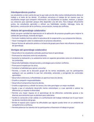 Interdependencia positiva
Los estudiantes se dan cuenta de que lo que cada uno de ellos realiza individualmente afecta el
trabajo y el éxito de los demás. .El profesor estructura el trabajo de tal manera que los
estudiantes tengan que compartir información. Los estudiantes se ayudan, motivan, y apoyan
sus esfuerzos para aprender porque ellos dependen uno del otro. Para trabajar eficazmente
juntos, los estudiantes aprenden y utilizan sus habilidades sociales: liderazgo, toma de
decisiones, construcción de la confianza, comunicación, manejo de conflictos.

Historia del aprendizaje colaborativo
Existe una gran cantidad de experiencias en la aplicación de procesos grupales para mejorar la
calidad del aprendizaje, tratando de lograr:
• Formular modelos teóricos sobre la naturaleza de la cooperación y sus componentes básicos.
• Hacer investigación sobre la colaboración en procesos educativos.
• Buscar formas de aplicación práctica a la teoría de grupos para hacer más eficiente el proceso
  de aprendizaje.

Ventajas del aprendizaje colaborativo
• Desarrolla en los estudiantes actitudes positivas hacia el aprendizaje.
• Promueve las relaciones entre los estudiantes.
• Aumenta la motivación y la autoestima tanto en aspectos personales como en el dominio de
  los contenidos.
• Desarrolla habilidades interpersonales y estrategias para resolver conflictos.
• Promueve el respeto por los otros.
• Fortalece la habilidad para opinar y escuchar.
• Permite, a través de la discusión grupal de los temas estudiados, que los participantes
  expliquen con sus palabras lo que han entendido, aclarando y corrigiendo los contenidos
  aprendidos.
• Desarrolla la tolerancia, la flexibilidad y la apertura hacia los demás.
• Enseña a compartir responsabilidades.
• Desarrolla el compromiso hacia los demás.
• Enseña a organizarse y a dividir las tareas y los roles para lograr un mejor resultado.
• Ayuda a que el estudiante desarrolle menos estereotipos y a que aprenda a valorar las
  diferencias y a respetar la diversidad.
• Permite una mayor riqueza en el aprendizaje de los diferentes contenidos gracias a los
  diversos acercamientos que se plantean para cada tarea.
• Facilita la corrección al dar cabida a la confrontación del trabajo individual con lo que hacen
  los demás miembros del grupo.
• Brinda el espacio para superar las dificultades que alguien pueda tener en un ambiente de
  compañerismo y confianza.
• Permite potenciar los talentos de los participantes al favorecer el trabajo en grupo.



                                                                                               5
 