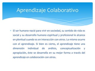 Aprendizaje Colaborativo


El ser humano nació para vivir en sociedad, su sentido de vida es
social y su desarrollo humano espiritual y profesional lo alcanza
en plenitud cuando es en interacción con otros. Lo mismo ocurre
con el aprendizaje. Si bien es cierto, el aprendizaje tiene una
dimensión    individual   de   análisis,   conceptualización   y
apropiación, éste se desarrolla en su mejor forma a través del
aprendizaje en colaboración con otros.
 