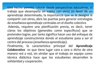 Este hecho permite valorar desde perspectivas educativas, el
trabajo que desempeña un sujeto con otros en favor de un
aprendizaje determinado, la importancia que se le designa al
compartir con otros, abre las puertas para generar estrategias
de enseñanza-aprendizaje centradas en el diseño colectivo
 Además, requiere una planificación previa, es decir, tener
claros los objetivos (generales como específicos) que se
pretenden lograr, por tanto significa hacer uso del enfoque de
aprendizaje constructivista donde el estudiante pasa a ser el
centro del proceso (enseñanza-aprendizaje).
Finalmente, la característica principal del Aprendizaje
Colaborativo es que tiene lugar cara a cara o dicho de otra
manera red a red, sin olvidar que el trabajo en equipo como
técnica didáctica hace que los estudiantes desarrollen la
solidaridad y cooperación.
 