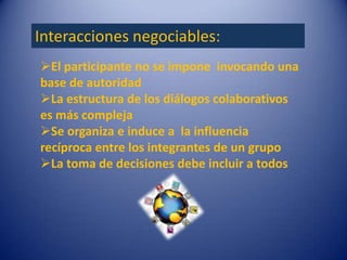 Interacciones negociables:
El participante no se impone invocando una
base de autoridad
La estructura de los diálogos colaborativos
es más compleja
Se organiza e induce a la influencia
recíproca entre los integrantes de un grupo
La toma de decisiones debe incluir a todos
 
