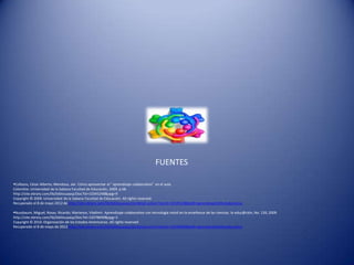 FUENTES

Collazos, César Alberto; Mendoza, Jair. Cómo aprovechar el “aprendizaje colaborativo” en el aula.
Colombia: Universidad de la Sabana Facultad de Educación, 2009. p 68.
http://site.ebrary.com/lib/bibliouaasp/Doc?id=10345248&ppg=9
Copyright © 2009. Universidad de la Sabana Facultad de Educación. All rights reserved.
Recuperado el 8 de mayo 2012 de http://site.ebrary.com/lib/bibliouaasp/docDetail.action?docID=10345248&p00=aprendizaje%20colaborativo

Nussbaum, Miguel; Rosas, Ricardo; Marianov, Vladimir. Aprendizaje colaborativo con tecnología móvil en la enseñanza de las ciencias. la educ@ción, No. 139, 2009.
http://site.ebrary.com/lib/bibliouaasp/Doc?id=10378690&ppg=3
Copyright © 2010. Organización de los Estados Americanos. All rights reserved.
Recuperado el 8 de mayo de 2012 http://site.ebrary.com/lib/bibliouaasp/docDetail.action?docID=10378690&p00=aprendizaje%20colaborativo
 