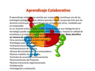 El aprendizaje colaborativo asistido por computador constituye una de las
estrategias pedagógicas que obtiene grandes logros, ya que permite que los
alumnos construyan sus aprendizajes en conjunto con otros, mediados por
el computador.
En un reciente artículo, Bates (1999), sostiene que el uso inteligente de la
tecnología puede simultáneamente, ampliar el acceso, mejorar la calidad de
enseñanza y la relación costo-efectividad de la educación. Bates identifica
un número de estrategias para el cambio:
•Una cosmovisión para enseñar-aprender.
•Estrategias para la inclusión.
•Insfraestructura tecnológica.
•Insfraestructura de la gente.
•Acceso del estudiantado a la computadora.
•Nuevos modelos de enseñanza.
•Contrato de acuerdos y entrenamiento.
•Gerenciamiento del Proyecto.
•Nuevas estructuras organizacionales.
•Colaboración.
•Investigación y evaluación
 