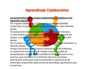 Las características de los grupos colaborativos se engloban en los
siguientes aspectos:
•En el grupo colaborativo, el liderazgo es una responsabilidad
compartida, el equipo tiene un propósito específico y bien definido
propio.
•El producto del trabajo es tanto del equipo como del individuo.
•La efectividad se mide directamente valorando los productos del
equipo, es evidente tanto la responsabilidad individual como del
equipo.
•Se reconocen y celebran los esfuerzos individuales que contribuyen al
éxito del equipo.
•Se dan discusiones abiertas para la solución activa de problemas.
La colaboración como forma de trabajo en grupos, puede ser
apropiada para resolver dudas o problemas de comprensión en los
alumnos, para revitalizar en la dinámica del curso, promover
participación activa para mayor comprensión y aplicación de los
contenidos, propiciando experiencias de aprendizaje significativas para
los alumnos.
 