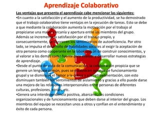Las ventajas que presenta el aprendizaje cabe mencionar las siguientes:
•En cuanto a la satisfacción y el aumento de la productividad, se ha demostrado
que el trabajo colaborativo tiene ventajas en la ejecución de tareas. Esto se debe
a que mediante la colaboración aumenta la motivación por el trabajo al
propiciarse una mayor cercanía y apertura entre los miembros del grupo.
Además se incrementa la satisfacción por el trabajo propio, y
consecuentemente, se favorecen los sentimientos de autoeficiencia. Por otro
lado, se impulsa el desarrollo de habilidades sociales al exigir la aceptación de
otra persona como cooperante en la labor común de construir conocimientos, y
al valorar a los demás como fuente para evaluar y desarrollar nuevas estrategias
de aprendizaje.
•Desde el punto de vista de la comunicación, la colaboración propicia que se
genere un lenguaje común, pues se establecen normas de funcionamiento
grupal y se disminuye el temor a la crítica y a la retroalimentación, con esto
disminuyen también los sentimientos de aislamiento y gracias a ello puede darse
una mejora de las relaciones interpersonales entre personas de diferentes
culturas, profesiones, etnias, etc.
•Genera una interdependencia positiva, abarcando las condiciones
organizacionales y de funcionamiento que deben darse al interior del grupo. Los
miembros del equipo se necesitan unos a otros y confían en el entendimiento y
éxito de cada persona.
 