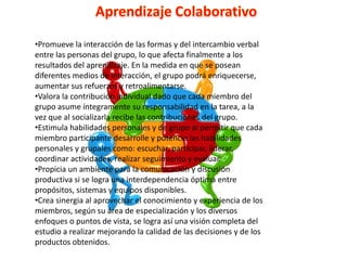 •Promueve la interacción de las formas y del intercambio verbal
entre las personas del grupo, lo que afecta finalmente a los
resultados del aprendizaje. En la medida en que se posean
diferentes medios de interacción, el grupo podrá enriquecerse,
aumentar sus refuerzos y retroalimentarse.
•Valora la contribución individual dado que cada miembro del
grupo asume íntegramente su responsabilidad en la tarea, a la
vez que al socializarla recibe las contribuciones del grupo.
•Estimula habilidades personales y de grupo al permitir que cada
miembro participante desarrolle y potencie las habilidades
personales y grupales como: escuchar, participar, liderar,
coordinar actividades, realizar seguimiento y evaluar.
•Propicia un ambiente para la comunicación y discusión
productiva si se logra una interdependencia óptima entre
propósitos, sistemas y equipos disponibles.
•Crea sinergia al aprovechar el conocimiento y experiencia de los
miembros, según su área de especialización y los diversos
enfoques o puntos de vista, se logra así una visión completa del
estudio a realizar mejorando la calidad de las decisiones y de los
productos obtenidos.
 