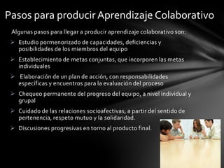 Pasos para producir Aprendizaje Colaborativo
 Algunas pasos para llegar a producir aprendizaje colaborativo son:
  Estudio pormenorizado de capacidades, deficiencias y
   posibilidades de los miembros del equipo
  Establecimiento de metas conjuntas, que incorporen las metas
   individuales
  Elaboración de un plan de acción, con responsabilidades
   específicas y encuentros para la evaluación del proceso
  Chequeo permanente del progreso del equipo, a nivel individual y
   grupal
  Cuidado de las relaciones socioafectivas, a partir del sentido de
   pertenencia, respeto mutuo y la solidaridad.
  Discusiones progresivas en torno al producto final.
 