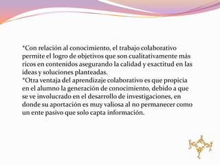 *Con relación al conocimiento, el trabajo colaborativo
permite el logro de objetivos que son cualitativamente más
ricos en contenidos asegurando la calidad y exactitud en las
ideas y soluciones planteadas.
*Otra ventaja del aprendizaje colaborativo es que propicia
en el alumno la generación de conocimiento, debido a que
se ve involucrado en el desarrollo de investigaciones, en
donde su aportación es muy valiosa al no permanecer como
un ente pasivo que solo capta información.
 