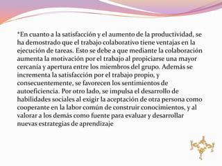 *En cuanto a la satisfacción y el aumento de la productividad, se
ha demostrado que el trabajo colaborativo tiene ventajas en la
ejecución de tareas. Esto se debe a que mediante la colaboración
aumenta la motivación por el trabajo al propiciarse una mayor
cercanía y apertura entre los miembros del grupo. Además se
incrementa la satisfacción por el trabajo propio, y
consecuentemente, se favorecen los sentimientos de
autoeficiencia. Por otro lado, se impulsa el desarrollo de
habilidades sociales al exigir la aceptación de otra persona como
cooperante en la labor común de construir conocimientos, y al
valorar a los demás como fuente para evaluar y desarrollar
nuevas estrategias de aprendizaje
 