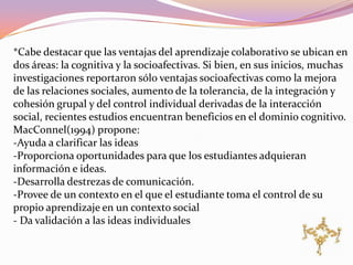 *Cabe destacar que las ventajas del aprendizaje colaborativo se ubican en
dos áreas: la cognitiva y la socioafectivas. Si bien, en sus inicios, muchas
investigaciones reportaron sólo ventajas socioafectivas como la mejora
de las relaciones sociales, aumento de la tolerancia, de la integración y
cohesión grupal y del control individual derivadas de la interacción
social, recientes estudios encuentran beneficios en el dominio cognitivo.
MacConnel(1994) propone:
-Ayuda a clarificar las ideas
-Proporciona oportunidades para que los estudiantes adquieran
información e ideas.
-Desarrolla destrezas de comunicación.
-Provee de un contexto en el que el estudiante toma el control de su
propio aprendizaje en un contexto social
- Da validación a las ideas individuales
 