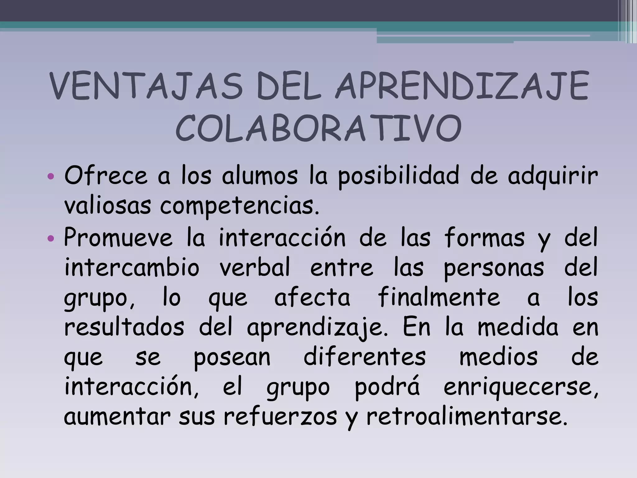 VENTAJAS DEL APRENDIZAJE
     COLABORATIVO
• Ofrece a los alumos la posibilidad de adquirir
  valiosas competencias.
• Promueve la interacción de las formas y del
  intercambio verbal entre las personas del
  grupo, lo que afecta finalmente a los
  resultados del aprendizaje. En la medida en
  que se posean diferentes medios de
  interacción, el grupo podrá enriquecerse,
  aumentar sus refuerzos y retroalimentarse.
 