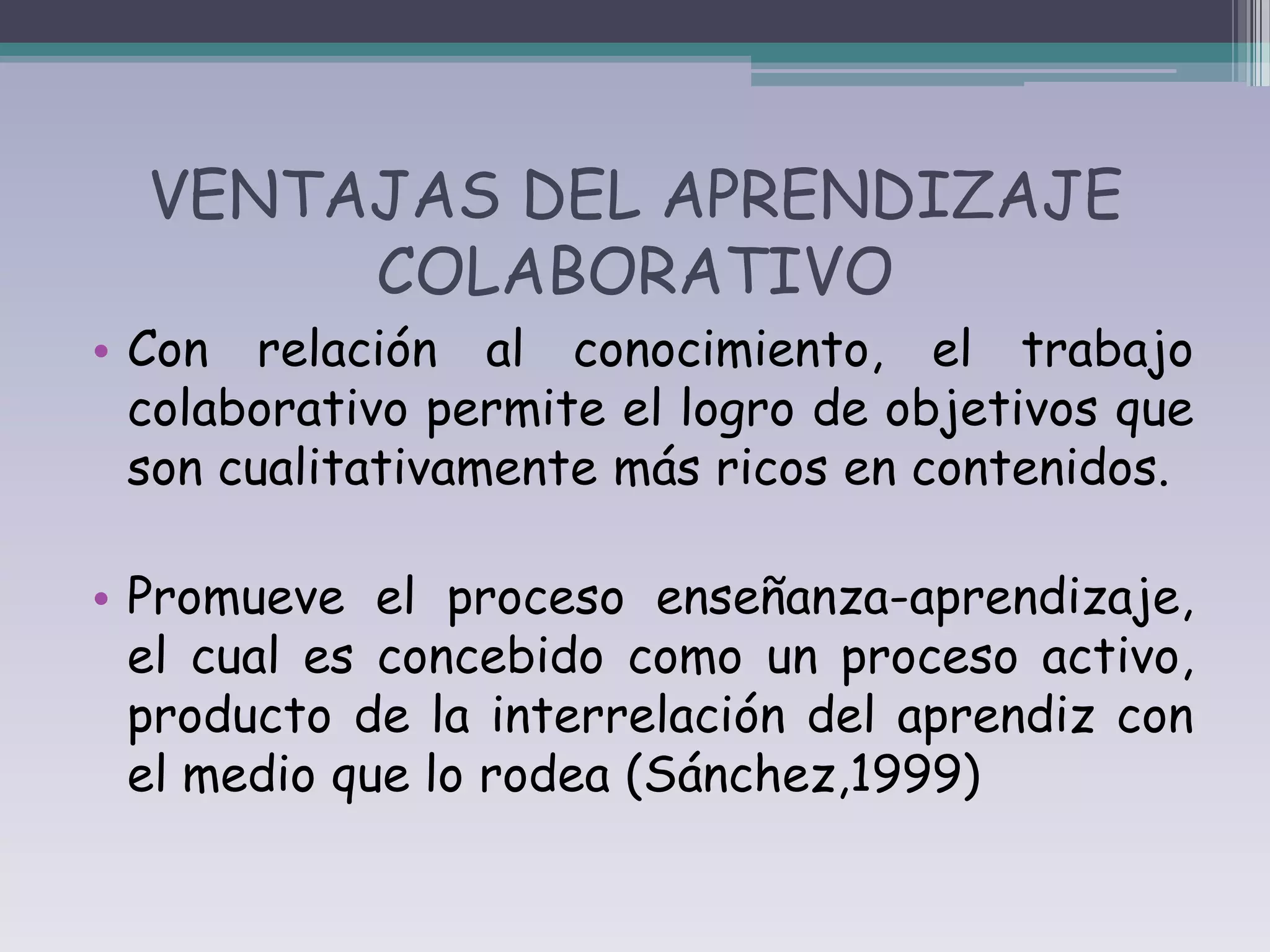 VENTAJAS DEL APRENDIZAJE
       COLABORATIVO
• Con relación al conocimiento, el trabajo
  colaborativo permite el logro de objetivos que
  son cualitativamente más ricos en contenidos.

• Promueve el proceso enseñanza-aprendizaje,
  el cual es concebido como un proceso activo,
  producto de la interrelación del aprendiz con
  el medio que lo rodea (Sánchez,1999)
 