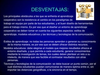 DESVENTAJAS:
Los principales obstáculos a los que se enfrenta el aprendizaje
cooperativo son la resistencia al cambio en los paradigmas de
trabajo en equipo por parte de los estudiantes, y el buen diseño de herramientas
para el trabajo mismo. Es por eso que al diseñar un entorno de aprendizaje
cooperativo se deben tomar en cuenta los siguientes aspectos: estilos de
aprendizaje, modelos educativos y las técnicas y tecnologías de la comunicación.

Estilos de aprendizaje: no todas las personas aprenden o generan su conocimiento
   de la misma manera, es por eso que se deben ofrecer distintos recursos.
Modelos educativos: debe elegirse el modelo que mejores resultados ofrezca al
   entorno diseñado, y que permita a cada estudiante, generar conocimientos
   mediante la investigación de temas, los cuales deben plantear un reto a su
   intelecto, de manera que sea factible el contrastar resultados con otras
   personas.
Técnicas y tecnologías de la comunicación: se debe buscar un punto común, por el
   cual distintos estudiantes puedan comunicarse de manera óptima entre sí, sin
   importar las distancias geográficas, o la sincronía en el tiempo.
 