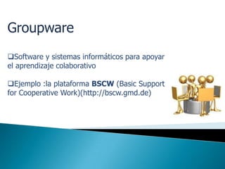 Groupware
Software y sistemas informáticos para apoyar
el aprendizaje colaborativo

Ejemplo :la plataforma BSCW (Basic Support
for Cooperative Work)(http://bscw.gmd.de)
 
