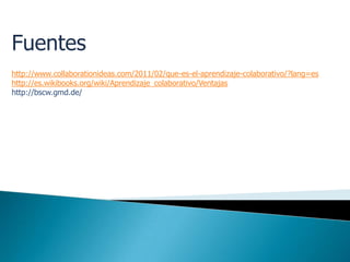 Fuentes
http://www.collaborationideas.com/2011/02/que-es-el-aprendizaje-colaborativo/?lang=es
http://es.wikibooks.org/wiki/Aprendizaje_colaborativo/Ventajas
http://bscw.gmd.de/
 