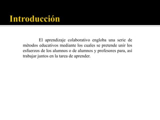 El aprendizaje colaborativo engloba una serie de
métodos educativos mediante los cuales se pretende unir los
esfuerzos de los alumnos o de alumnos y profesores para, así
trabajar juntos en la tarea de aprender.
 