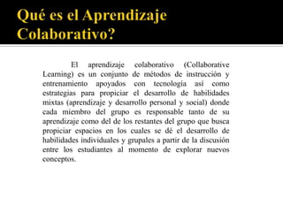 El aprendizaje colaborativo (Collaborative
Learning) es un conjunto de métodos de instrucción y
entrenamiento apoyados con tecnología así como
estrategias para propiciar el desarrollo de habilidades
mixtas (aprendizaje y desarrollo personal y social) donde
cada miembro del grupo es responsable tanto de su
aprendizaje como del de los restantes del grupo que busca
propiciar espacios en los cuales se dé el desarrollo de
habilidades individuales y grupales a partir de la discusión
entre los estudiantes al momento de explorar nuevos
conceptos.
 