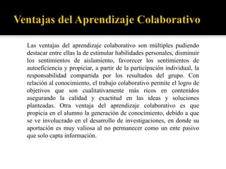 Las ventajas del aprendizaje colaborativo son múltiples pudiendo
destacar entre ellas la de estimular habilidades personales, disminuir
los sentimientos de aislamiento, favorecer los sentimientos de
autoeficiencia y propiciar, a partir de la participación individual, la
responsabilidad compartida por los resultados del grupo. Con
relación al conocimiento, el trabajo colaborativo permite el logro de
objetivos que son cualitativamente más ricos en contenidos
asegurando la calidad y exactitud en las ideas y soluciones
planteadas. Otra ventaja del aprendizaje colaborativo es que
propicia en el alumno la generación de conocimiento, debido a que
se ve involucrado en el desarrollo de investigaciones, en donde su
aportación es muy valiosa al no permanecer como un ente pasivo
que solo capta información.
 