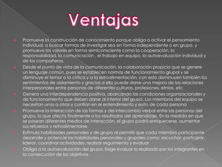    Promueve la construcción de conocimiento porque obliga a activar el pensamiento
    individual, a buscar formas de investigar sea en forma independiente o en grupo, y
    promueve los valores en forma semiconsciente como la cooperación, la
    responsabilidad, la comunicación , el trabajo en equipo, la autoevaluación individual y
    de los compañeros.
   Desde el punto de vista de la comunicación, la colaboración propicia que se genere
    un lenguaje común, pues se establecen normas de funcionamiento grupal y se
    disminuye el temor a la crítica y a la retroalimentación, con esto disminuyen también los
    sentimientos de aislamiento y gracias a ello puede darse una mejora de las relaciones
    interpersonales entre personas de diferentes culturas, profesiones, etnias, etc
   Genera una interdependencia positiva, abarcando las condiciones organizacionales y
    de funcionamiento que deben darse al interior del grupo. Los miembros del equipo se
    necesitan unos a otros y confían en el entendimiento y éxito de cada persona
   Promueve la interacción de las formas y del intercambio verbal entre las personas del
    grupo, lo que afecta finalmente a los resultados del aprendizaje. En la medida en que
    se posean diferentes medios de interacción, el grupo podrá enriquecerse, aumentar
    sus refuerzos y retroalimentarse
   Estimula habilidades personales y de grupo al permitir que cada miembro participante
    desarrolle y potencie las habilidades personales y grupales como: escuchar, participar,
    liderar, coordinar actividades, realizar seguimiento y evaluar
   Obliga a la autoevaluación del grupo. Exige evaluar lo realizado por los integrantes en
    la consecución de los objetivos
 
