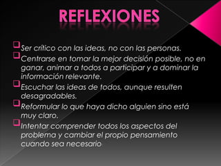  Ser crítico con las ideas, no con las personas.
 Centrarse en tomar la mejor decisión posible, no en
  ganar, animar a todos a participar y a dominar la
  información relevante.
 Escuchar las ideas de todos, aunque resulten
  desagradables.
 Reformular lo que haya dicho alguien sino está
  muy claro.
 Intentar comprender todos los aspectos del
  problema y cambiar el propio pensamiento
  cuando sea necesario.
 