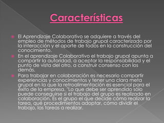    El Aprendizaje Colaborativo se adquiere a través del
    empleo de métodos de trabajo grupal caracterizado por
    la interacción y el aporte de todos en la construcción del
    conocimiento.
   En el aprendizaje Colaborativo el trabajo grupal apunta a
    compartir la autoridad, a aceptar la responsabilidad y el
    punto de vista del otro, a construir consenso con los
    demás.
   Para trabajar en colaboración es necesario compartir
    experiencias y conocimientos y tener una clara meta
    grupal en la que la retroalimentación es esencial para el
    éxito de la empresa. "Lo que debe ser aprendido sólo
    puede conseguirse si el trabajo del grupo es realizado en
    colaboración. Es el grupo el que decide cómo realizar la
    tarea, qué procedimientos adoptar, cómo dividir el
    trabajo, las tareas a realizar.
 
