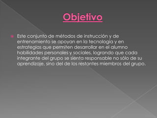    Este conjunto de métodos de instrucción y de
    entrenamiento se apoyan en la tecnología y en
    estrategias que permiten desarrollar en el alumno
    habilidades personales y sociales, logrando que cada
    integrante del grupo se sienta responsable no sólo de su
    aprendizaje, sino del de los restantes miembros del grupo.
 