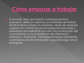    El docente, tiene que diseñar cuidadosamente la
    propuesta, definir los objetivos, los materiales de trabajo,
    dividir el tópico a tratar en subtareas, oficiar de mediador
    cognitivo en cuanto a proponer preguntas esenciales y
    subsidiarias que realmente apunten a la construcción del
    conocimiento y no a la repetición de información
    obtenida y, finalmente, monitorear el trabajo resolviendo
    cuestiones puntuales individuales o grupales según sea el
    emergente.
 