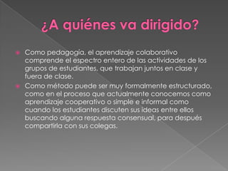    Como pedagogía, el aprendizaje colaborativo
    comprende el espectro entero de las actividades de los
    grupos de estudiantes, que trabajan juntos en clase y
    fuera de clase.
   Como método puede ser muy formalmente estructurado,
    como en el proceso que actualmente conocemos como
    aprendizaje cooperativo o simple e informal como
    cuando los estudiantes discuten sus ideas entre ellos
    buscando alguna respuesta consensual, para después
    compartirla con sus colegas.
 