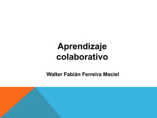 Aprendizaje
   colaborativo
Walter Fabián Ferreira Maciel
 