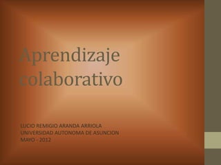 Aprendizaje
colaborativo

LUCIO REMIGIO ARANDA ARRIOLA
UNIVERSIDAD AUTONOMA DE ASUNCION
MAYO - 2012
 
