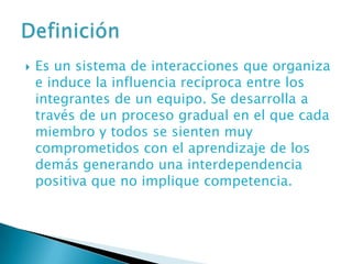    Es un sistema de interacciones que organiza
    e induce la influencia recíproca entre los
    integrantes de un equipo. Se desarrolla a
    través de un proceso gradual en el que cada
    miembro y todos se sienten muy
    comprometidos con el aprendizaje de los
    demás generando una interdependencia
    positiva que no implique competencia.
 