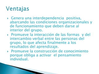     Genera una interdependencia positiva,
    abarcando las condiciones organizacionales y
    de funcionamiento que deben darse al
    interior del grupo.
    Promueve la interacción de las formas y del
    intercambio verbal entre las personas del
    grupo, lo que afecta finalmente a los
    resultados del aprendizaje.
    Promueve la construcción de conocimiento
    porque obliga a activar el pensamiento
    individual.
 