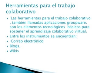     Las herramientas para el trabajo colaborativo
    , también llamadas aplicaciones groupware,
    son los elementos tecnológicos básicos para
    sostener el aprendizaje colaborativo virtual.
   Entre los instrumentos se encuentran:
    Correo electrónico
   Blogs.
   Wikis
 