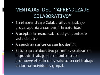 VENTAJAS DEL “APRENDIZAJE
        COLABORATIVO”
 En el aprendizaje Colaborativo el trabajo
  grupal apunta a compartir la autoridad
 A aceptar la responsabilidad y el punto de
  vista del otro
 A construir consenso con los demás
 El trabajo colaborativo permite visualizar los
  logros del trabajo en conjunto, lo cual
  promueve el estímulo y valoración del trabajo
  en forma individual y grupal.
 