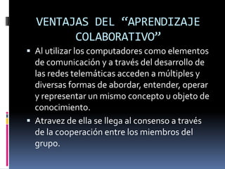 VENTAJAS DEL “APRENDIZAJE
        COLABORATIVO”
 Al utilizar los computadores como elementos
  de comunicación y a través del desarrollo de
  las redes telemáticas acceden a múltiples y
  diversas formas de abordar, entender, operar
  y representar un mismo concepto u objeto de
  conocimiento.
 Atravez de ella se llega al consenso a través
  de la cooperación entre los miembros del
  grupo.
 