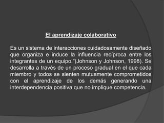 El aprendizaje colaborativo
Es un sistema de interacciones cuidadosamente diseñado
que organiza e induce la influencia recíproca entre los
integrantes de un equipo."(Johnson y Johnson, 1998). Se
desarrolla a través de un proceso gradual en el que cada
miembro y todos se sienten mutuamente comprometidos
con el aprendizaje de los demás generando una
interdependencia positiva que no implique competencia.