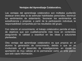 Ventajas del Aprendizaje Colaborativo,
Las ventajas del aprendizaje colaborativo son múltiples pudiendo
destacar entre ellas la de estimular habilidades personales, disminuir
los sentimientos de aislamiento, favorecer los sentimientos de
autoeficiencia y propiciar, a partir de la participación individual, la
responsabilidad compartida por los resultados del grupo.
Con relación al conocimiento, el trabajo colaborativo permite el logro
de objetivos que son cualitativamente más ricos en contenidos
asegurando la calidad y exactitud en las ideas y soluciones
planteadas.
Otra ventaja del aprendizaje colaborativo es que propicia en el
alumno la generación de conocimiento, debido a que se ve
involucrado en el desarrollo de investigaciones, en donde su
aportación es muy valiosa al no permanecer como un ente pasivo
que solo capta información.