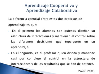 La diferencia esencial entre estos dos procesos de
aprendizaje es que:
   En el primero los alumnos son quienes diseñan su
    estructura de interacciones y mantienen el control sobre
    las   diferentes   decisiones   que   repercuten   en   su
    aprendizaje.
   En el segundo, es el profesor quien diseña y mantiene
    casi por completo el control en la estructura de
    interacciones y de los resultados que se han de obtener.

                                                 (Panitz, 2001)
 