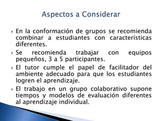    En la conformación de grupos se recomienda
    combinar a estudiantes con características
    diferentes.
   Se    recomienda     trabajar  con  equipos
    pequeños, 3 a 5 participantes.
   El tutor cumple el papel de facilitador del
    ambiente adecuado para que los estudiantes
    logren el aprendizaje.
   El trabajo en un grupo colaborativo supone
    tiempos y modelos de evaluación diferentes
    al aprendizaje individual.
 