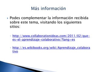    Podes complementar la información recibida
    sobre este tema, visitando los siguientes
    sitios:

    ◦ http://www.collaborationideas.com/2011/02/que-
      es-el-aprendizaje-colaborativo/?lang=es

    ◦ http://es.wikibooks.org/wiki/Aprendizaje_colabora
      tivo
 