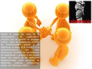 Desde el punto de vista de la
comunicación,       la   colaboración
propicia que se genere un lenguaje
común, pues se establecen normas
de funcionamiento grupal y se
disminuye el temor a la crítica y a la
retroalimentación,      con       esto
disminuyen también los sentimientos
de aislamiento y gracias a ello puede
darse una mejora de las relaciones
interpersonales entre personas de
diferentes    culturas,   profesiones,
etnias, etc (Tennison 2001)
 