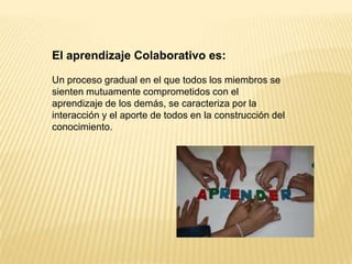 El aprendizaje Colaborativo es:

Un proceso gradual en el que todos los miembros se
sienten mutuamente comprometidos con el
aprendizaje de los demás, se caracteriza por la
interacción y el aporte de todos en la construcción del
conocimiento.
 