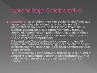 es un sistema de interacciones diseñado que
    organiza e induce la influencia recíproca entre los
    integrantes de un equipo. Se desarrolla a través de un
    proceso gradual en el que cada miembro y todos se
    sienten mutuamente comprometidos con el aprendizaje
    de los demás generando una interdependencia positiva
    que no implique competencia.
   El Aprendizaje Colaborativo se adquiere a través del
    empleo de métodos de trabajo grupal caracterizado por
    la interacción y el aporte de todos en la construcción del
    conocimiento.
   En el aprendizaje Colaborativo el trabajo grupal apunta a
    compartir la autoridad, a aceptar la responsabilidad y el
    punto de vista del otro, a construir consenso con los
    demás.
 