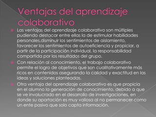   Las ventajas del aprendizaje colaborativo son múltiples
    pudiendo destacar entre ellas la de estimular habilidades
    personales,disminuir los sentimientos de aislamiento,
    favorecer los sentimientos de autoeficiencia y propiciar, a
    partir de la participación individual, la responsabilidad
    compartida por los resultados del grupo.
   Con relación al conocimiento, el trabajo colaborativo
    permite el logro de objetivos que son cualitativamente más
    ricos en contenidos asegurando la calidad y exactitud en las
    ideas y soluciones planteadas.
   Otra ventaja del aprendizaje colaborativo es que propicia
    en el alumno la generación de conocimiento, debido a que
    se ve involucrado en el desarrollo de investigaciones, en
    donde su aportación es muy valiosa al no permanecer como
    un ente pasivo que solo capta información.
 